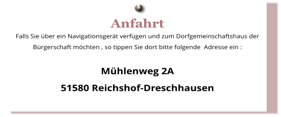 Anfahrt Falls Sie über ein Navigationsgerät verfügen und zum Dorfgemeinschaftshaus der Bürgerschaft möchten , so tippen Sie dort bitte folgende  Adresse ein :  Mühlenweg 2A 51580 Reichshof-Dreschhausen